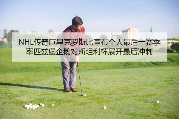 NHL传奇巨星克罗斯比宣布个人最后一赛季 率匹兹堡企鹅对斯坦利杯展开最后冲刺
